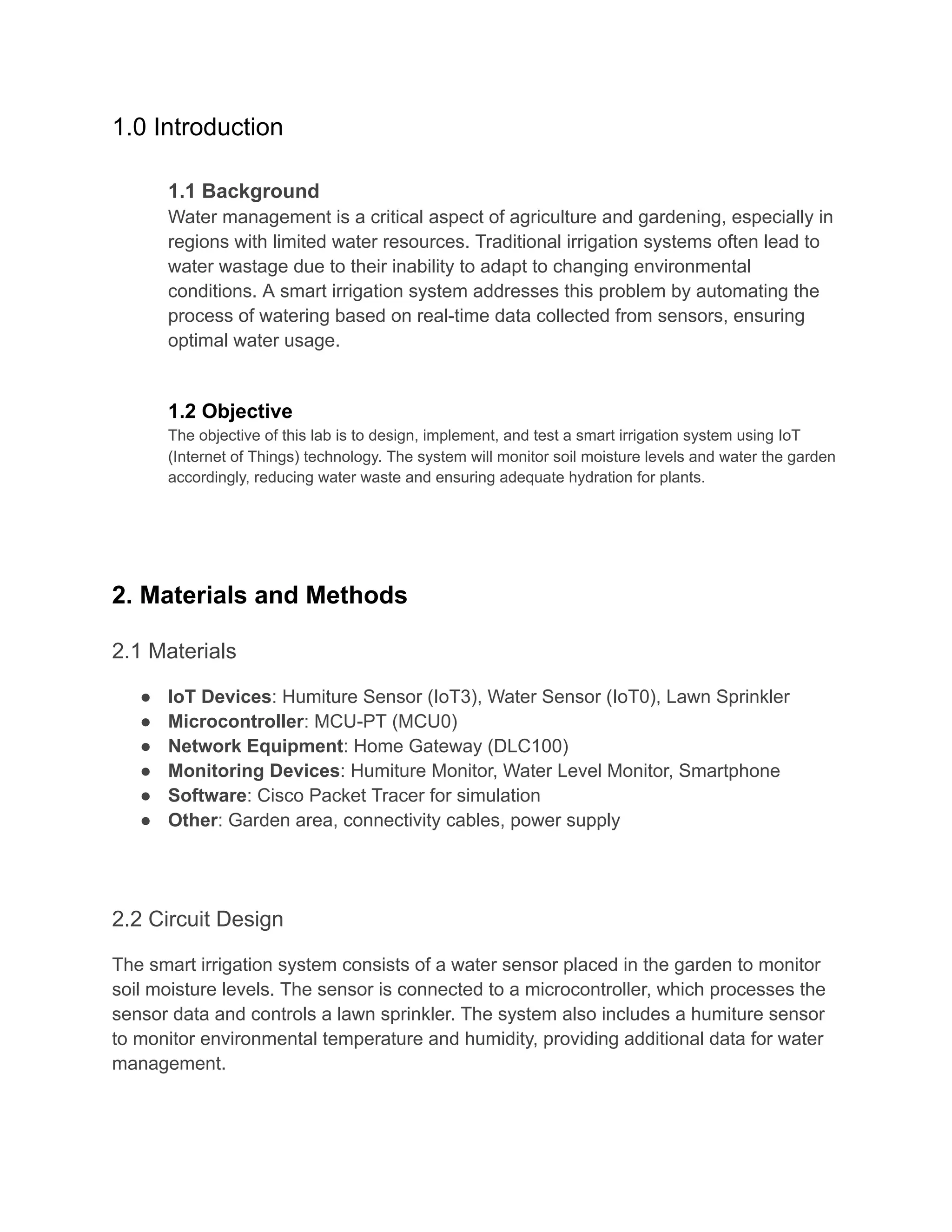 1.0 Introduction
​
​ 1.1 Background
​ Water management is a critical aspect of agriculture and gardening, especially in
regions with limited water resources. Traditional irrigation systems often lead to
water wastage due to their inability to adapt to changing environmental
conditions. A smart irrigation system addresses this problem by automating the
process of watering based on real-time data collected from sensors, ensuring
optimal water usage.
​
​
​ 1.2 Objective
​ The objective of this lab is to design, implement, and test a smart irrigation system using IoT
(Internet of Things) technology. The system will monitor soil moisture levels and water the garden
accordingly, reducing water waste and ensuring adequate hydration for plants.
​
2. Materials and Methods
2.1 Materials
● IoT Devices: Humiture Sensor (IoT3), Water Sensor (IoT0), Lawn Sprinkler
● Microcontroller: MCU-PT (MCU0)
● Network Equipment: Home Gateway (DLC100)
● Monitoring Devices: Humiture Monitor, Water Level Monitor, Smartphone
● Software: Cisco Packet Tracer for simulation
● Other: Garden area, connectivity cables, power supply
2.2 Circuit Design
The smart irrigation system consists of a water sensor placed in the garden to monitor
soil moisture levels. The sensor is connected to a microcontroller, which processes the
sensor data and controls a lawn sprinkler. The system also includes a humiture sensor
to monitor environmental temperature and humidity, providing additional data for water
management.
 