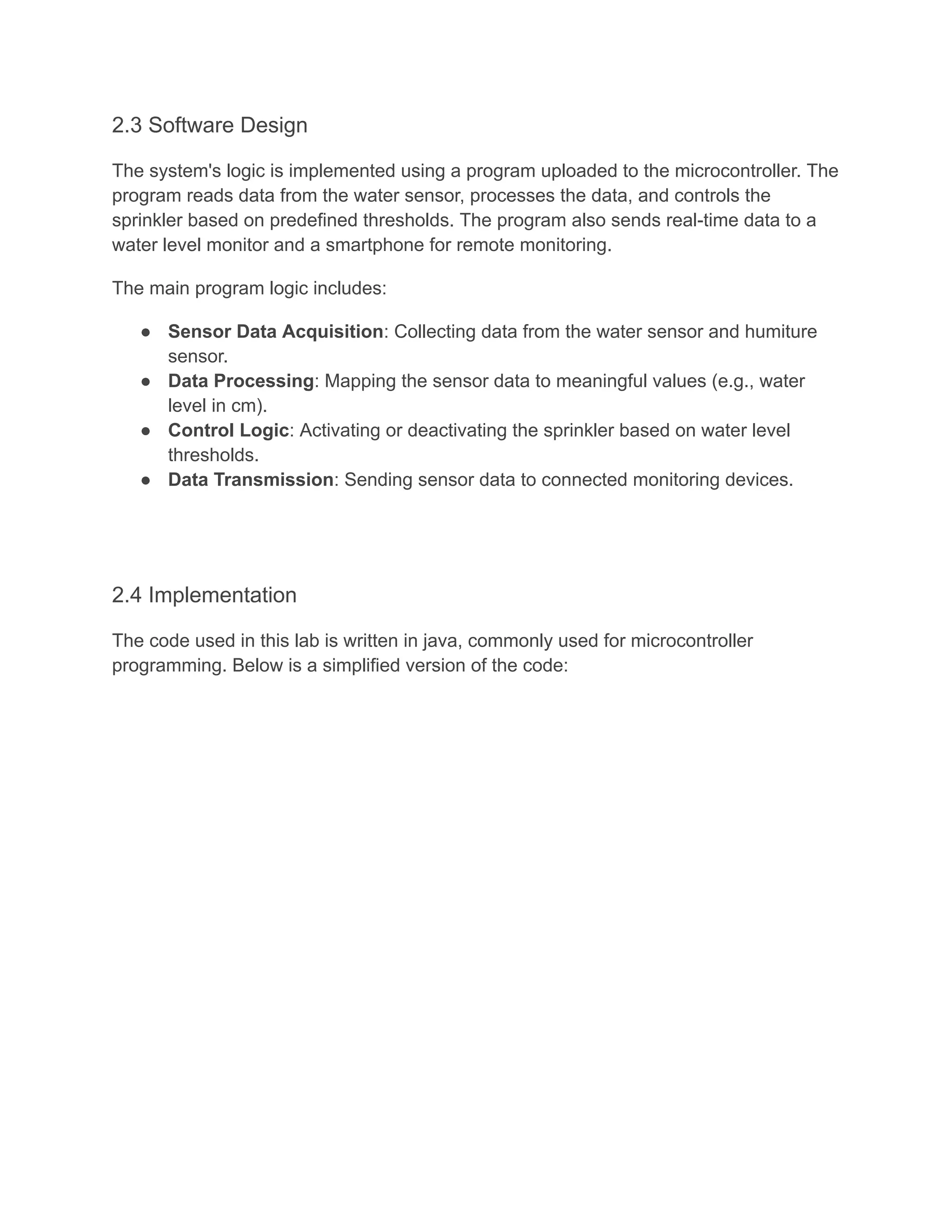 2.3 Software Design
The system's logic is implemented using a program uploaded to the microcontroller. The
program reads data from the water sensor, processes the data, and controls the
sprinkler based on predefined thresholds. The program also sends real-time data to a
water level monitor and a smartphone for remote monitoring.
The main program logic includes:
● Sensor Data Acquisition: Collecting data from the water sensor and humiture
sensor.
● Data Processing: Mapping the sensor data to meaningful values (e.g., water
level in cm).
● Control Logic: Activating or deactivating the sprinkler based on water level
thresholds.
● Data Transmission: Sending sensor data to connected monitoring devices.
2.4 Implementation
The code used in this lab is written in java, commonly used for microcontroller
programming. Below is a simplified version of the code:
 