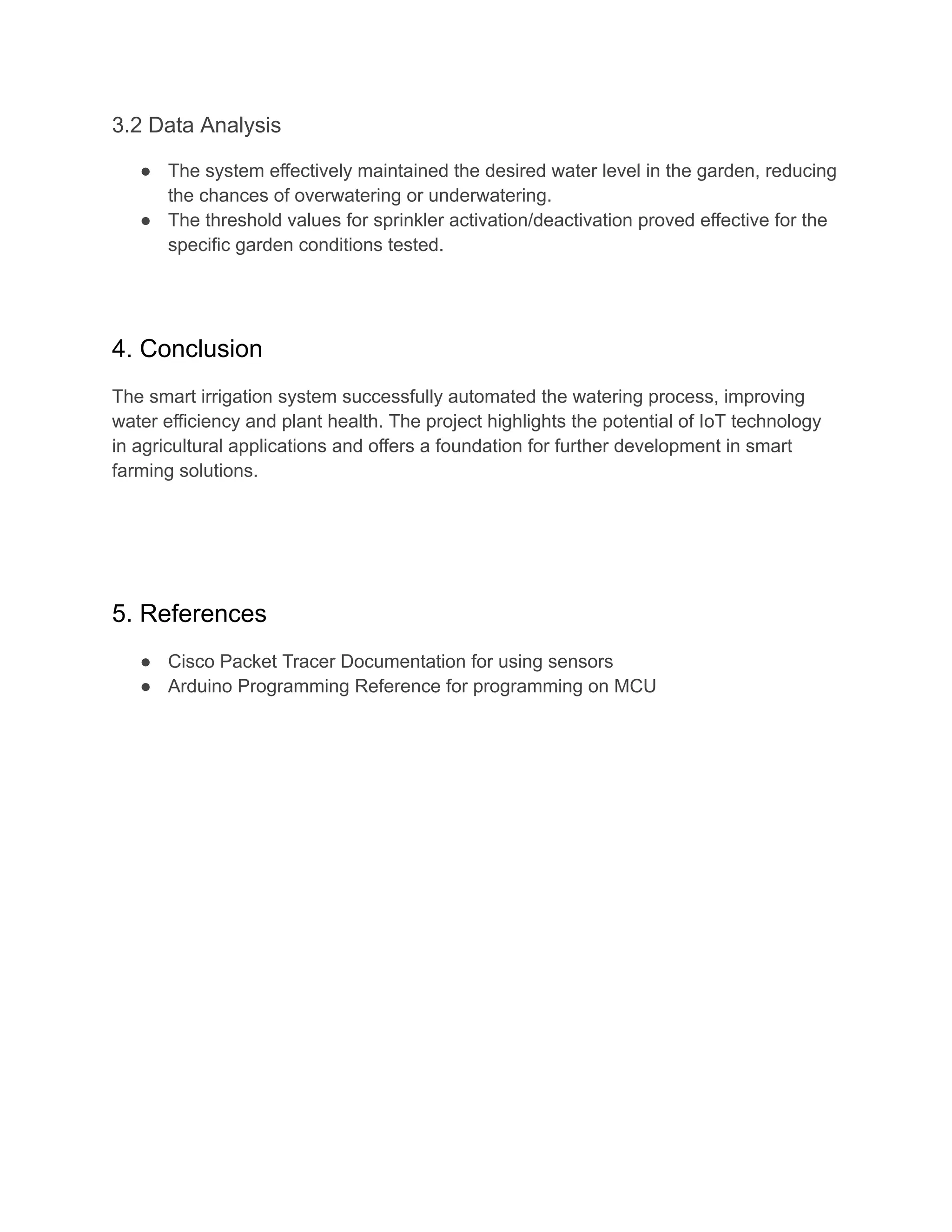 3.2 Data Analysis
● The system effectively maintained the desired water level in the garden, reducing
the chances of overwatering or underwatering.
● The threshold values for sprinkler activation/deactivation proved effective for the
specific garden conditions tested.
4. Conclusion
The smart irrigation system successfully automated the watering process, improving
water efficiency and plant health. The project highlights the potential of IoT technology
in agricultural applications and offers a foundation for further development in smart
farming solutions.
5. References
● Cisco Packet Tracer Documentation for using sensors
● Arduino Programming Reference for programming on MCU
 