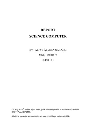 REPORT
SCIENCE COMPUTER
BY : ALFYE ALVERA NARAJIM
MS13155601877
(CP3T17 )
On august 29th
Mister Syed Nasir, gave the assignment to all of the students in
CP3T17 and CP3T18.
All of the students were order to set up a Local Area Network (LAN).
 