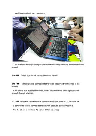 - All the wires that used reorganized.
- One of the four laptops changed with the others laptop because cannot connect to
network.
2.10 PM: Three laptops are connected to the network.
2.15 PM: All laptops that connected to the wires has already connected to the
network
- After all the four laptops connected, we try to connect the other laptops to the
network through wireless.
2.33 PM: In the end only eleven laptops successfully connected to the network.
-10 computers cannot connect to the network because it was windows 8
- And the others is windows 7 ( starter & Home Basics )
 