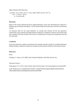 11
Sphere Stainless Steel Specimen
- ln (0.86) = [h x (7.854 x 10−3
) x 150 ] / [460 x 8500 x (6.545 x 10−5
)]
0.15 = 1.1781 h / 255.91
h = 32.58 W/𝑚2
K
Discussion
Based on the results obtained and above graph temperature versus time illustrating the cooling for 3
different type of materials and shapes, it can be observed that all the specimens cools down with almost
linearly.
As observed, there are not much difference on cooling rates between all the test specimens.
Theoretically, brass materials has higher thermal conductivity compared to stainless steel which means
brass response faster than stainless steel when it is cooled down in normal room temperature from the
hot water bath.
Conclusion
From this experiment, students can determine the unsteady state heat transfer by Lumped Capacitance
Method. Besides, students can define and compare the heat transfer coefficient with expected values.
References
Book :
[1] Bejan, A., Kraus, A.D. (2003). Heat Transfer Handbook. John Wiley & Sons, Inc.
Electronic Sources :
[2] Kurganov,V.A. (2011). Heat Transfer, Retrieved from http://www.thermopedia.com/content/840/
[3] R. Shankar (n.d.), Unsteady Heat Transfer: Lumped Thermal Capacity Model, Retrieved from
http://web2.clarkson.edu/projects/subramanian/ch330/
 