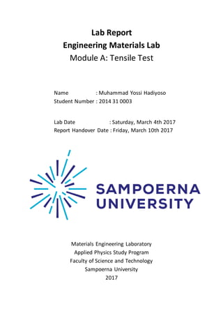 0
Lab Report
Engineering Materials Lab
Module A: Tensile Test
Name : Muhammad Yossi Hadiyoso
Student Number : 2014 31 0003
Lab Date : Saturday, March 4th 2017
Report Handover Date : Friday, March 10th 2017
Materials Engineering Laboratory
Applied Physics Study Program
Faculty of Science and Technology
Sampoerna University
2017
 
