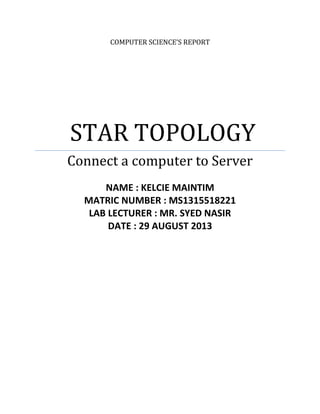 COMPUTER SCIENCE’S REPORT
STAR TOPOLOGY
Connect a computer to Server
NAME : KELCIE MAINTIM
MATRIC NUMBER : MS1315518221
LAB LECTURER : MR. SYED NASIR
DATE : 29 AUGUST 2013
 