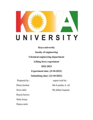 Koya university
faculty of engineering
Chemical engineering department
Lifting force experiment
2022-2023
Experiment date :(5-10-2022)
Submitting date: (12-10-2022)
Prepared by : supervised by:
Dima Jawhar Ms.Lameha A. ali
Srwa tahir Mr.daban luqman
Rayan hawez
Sntia louay
Danya amir
 