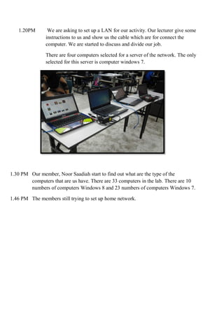 1.20PM We are asking to set up a LAN for our activity. Our lecturer give some
instructions to us and show us the cable which are for connect the
computer. We are started to discuss and divide our job.
There are four computers selected for a server of the network. The only
selected for this server is computer windows 7.
1.30 PM Our member, Noor Saadiah start to find out what are the type of the
computers that are us have. There are 33 computers in the lab. There are 10
numbers of computers Windows 8 and 23 numbers of computers Windows 7.
1.46 PM The members still trying to set up home network.
 