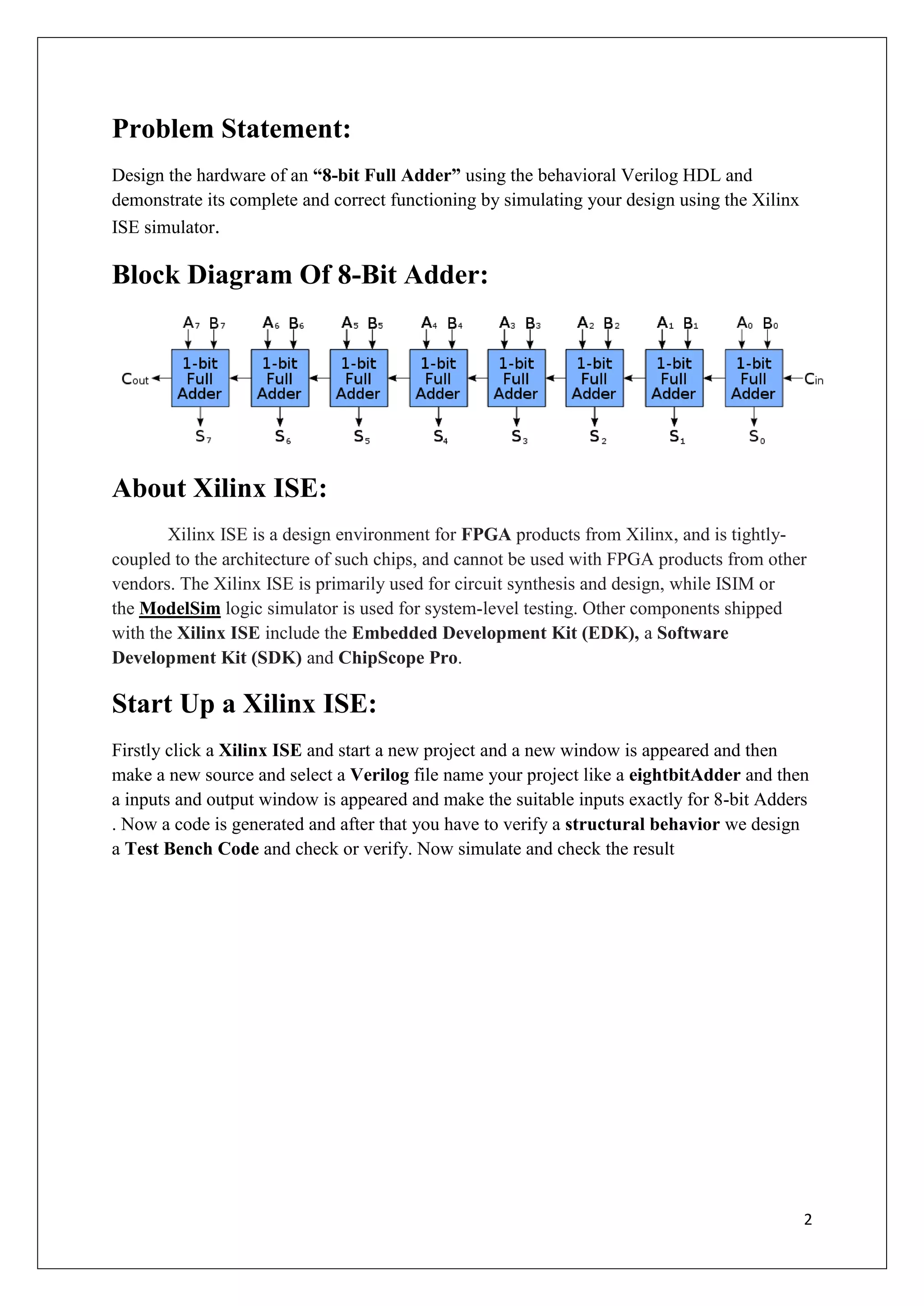 2
Problem Statement:
Design the hardware of an “8-bit Full Adder” using the behavioral Verilog HDL and
demonstrate its complete and correct functioning by simulating your design using the Xilinx
ISE simulator.
Block Diagram Of 8-Bit Adder:
About Xilinx ISE:
Xilinx ISE is a design environment for FPGA products from Xilinx, and is tightly-
coupled to the architecture of such chips, and cannot be used with FPGA products from other
vendors. The Xilinx ISE is primarily used for circuit synthesis and design, while ISIM or
the ModelSim logic simulator is used for system-level testing. Other components shipped
with the Xilinx ISE include the Embedded Development Kit (EDK), a Software
Development Kit (SDK) and ChipScope Pro.
Start Up a Xilinx ISE:
Firstly click a Xilinx ISE and start a new project and a new window is appeared and then
make a new source and select a Verilog file name your project like a eightbitAdder and then
a inputs and output window is appeared and make the suitable inputs exactly for 8-bit Adders
. Now a code is generated and after that you have to verify a structural behavior we design
a Test Bench Code and check or verify. Now simulate and check the result
 