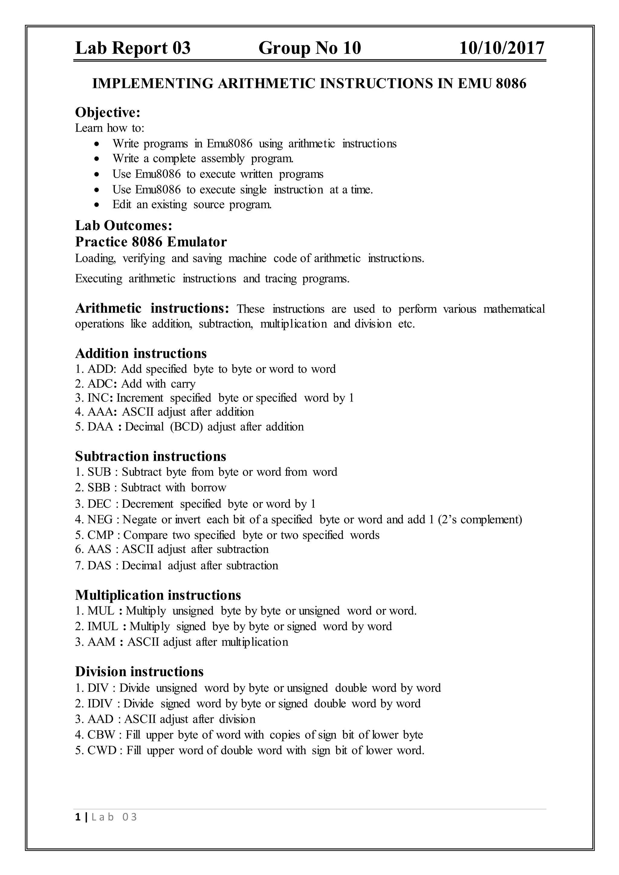 Lab Report 03 Group No 10 10/10/2017 1 | L a b 0 3 IMPLEMENTING ARITHMETIC INSTRUCTIONS IN EMU 8086 Objective: Learn how to:  Write programs in Emu8086 using arithmetic instructions  Write a complete assembly program.  Use Emu8086 to execute written programs  Use Emu8086 to execute single instruction at a time.  Edit an existing source program. Lab Outcomes: Practice 8086 Emulator Loading, verifying and saving machine code of arithmetic instructions. Executing arithmetic instructions and tracing programs. Arithmetic instructions: These instructions are used to perform various mathematical operations like addition, subtraction, multiplication and division etc. Addition instructions 1. ADD: Add specified byte to byte or word to word 2. ADC: Add with carry 3. INC: Increment specified byte or specified word by 1 4. AAA: ASCII adjust after addition 5. DAA : Decimal (BCD) adjust after addition Subtraction instructions 1. SUB : Subtract byte from byte or word from word 2. SBB : Subtract with borrow 3. DEC : Decrement specified byte or word by 1 4. NEG : Negate or invert each bit of a specified byte or word and add 1 (2’s complement) 5. CMP : Compare two specified byte or two specified words 6. AAS : ASCII adjust after subtraction 7. DAS : Decimal adjust after subtraction Multiplication instructions 1. MUL : Multiply unsigned byte by byte or unsigned word or word. 2. IMUL : Multiply signed bye by byte or signed word by word 3. AAM : ASCII adjust after multiplication Division instructions 1. DIV : Divide unsigned word by byte or unsigned double word by word 2. IDIV : Divide signed word by byte or signed double word by word 3. AAD : ASCII adjust after division 4. CBW : Fill upper byte of word with copies of sign bit of lower byte 5. CWD : Fill upper word of double word with sign bit of lower word. 