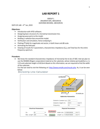 1
LAB REPORT 1
GROUP 1
(RAJARSHI SEN, 18EC63R14)
(GOVINDA BEHARA, 18EC63R19)
DATE OF LAB – 4TH
Jan, 2019
Objectives:
• Introduction with HFSS software.
• Designing basic structure of a microstrip transmission line.
• Assigning wave ports to the model.
• Building a radiation box around the model.
• Verification and simulation, hence analyzing it.
• Plotting 𝐸⃗ fields for magnitude and vector, in both linear and dB scale.
• Animating the field plot.
• Viewing of results for S-parameters, characteristics impedance (𝑍0), and Total loss for the entire
frequency spectrum.
Procedure:
• We know the standard characteristics impedance of microstrip line to be of 50Ω. And we plan to
use the RO4003 (Rogers corporation) material as the substrate, whose relative permeability (𝜖 𝑟) is
3.55 and substrate height is 0.813mm.Based on this information, we are required to find the width
of the substrate.
For that we need to visit the following url: http://www.emtalk.com/mscalc.php. As, it can be seen
below:
 