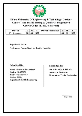Dhaka University Of Engineering & Technology, Gazipur
Course Title: Textile Testing & Quality Management-I
Course Code: TE-4602(Sessional)
Experiment No: 01
Assignment Name: Study on Relative Humidity.
Submitted By:
Name: MD.MOSADDEK JAMAN
Student ID: 175056
Year/Semester: 4th
/1st
Session: 2020-21
Department: Textile Engineering
Signature
Date of
Performance
D M Y Date of Submission D M Y
28 08 2022 04 09 2022
Submitted To:
DR SHAFIQUL ISLAM
Associate Professor
Department: Textile Engineering
 