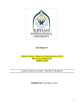 1
LAB Report11
CS2104 - OBJECT ORIENTED PROGRAMMING (3+1)
BS-CS (1) OR BS-SE (2)
SPRING 2019
INSTRUCTOR(S)-IN-CHARGE: MR. BILAL MAQBOOL
Submitted by: Syed Shahrose Sohail
 