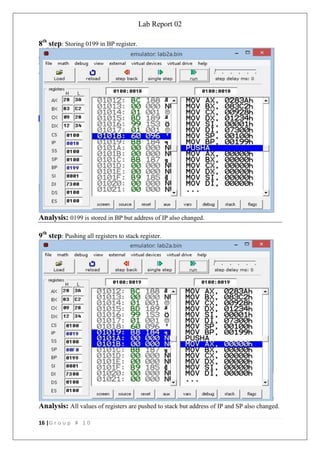 Lab Report 02
16 |G r o u p # 1 0
8th
step: Storing 0199 in BP register.
Analysis: 0199 is stored in BP but address of IP also changed.
9th
step: Pushing all registers to stack register.
Analysis: All values of registers are pushed to stack but address of IP and SP also changed.
 