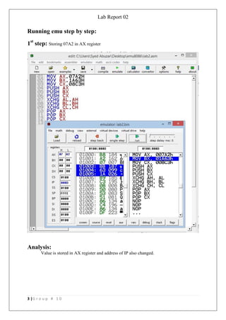 Lab Report 02
3 |G r o u p # 1 0
Running emu step by step:
1st
step: Storing 07A2 in AX register
Analysis:
Value is stored in AX register and address of IP also changed.
 