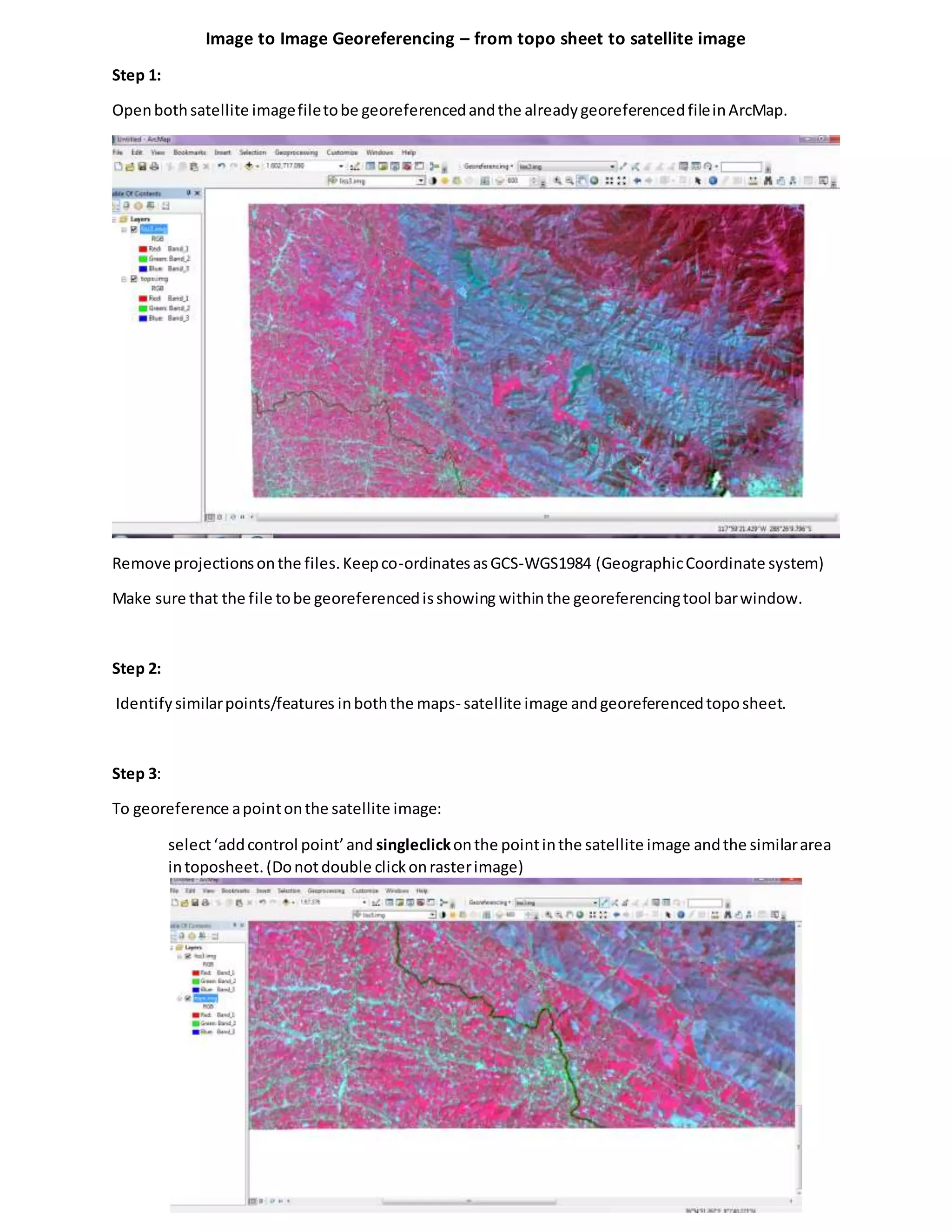 Image to Image Georeferencing – from topo sheet to satellite image
Step 1:
Openbothsatellite imagefiletobe georeferencedandthe alreadygeoreferencedfileinArcMap.
Remove projectionsonthe files.Keepco-ordinatesasGCS-WGS1984 (GeographicCoordinate system)
Make sure that the file tobe georeferencedisshowing withinthe georeferencingtool barwindow.
Step 2:
Identifysimilarpoints/features inboththe maps- satellite image andgeoreferencedtoposheet.
Step 3:
To georeference apointonthe satellite image:
select‘addcontrol point’and singleclickonthe pointinthe satellite image andthe similararea
intoposheet.(Donotdouble clickonrasterimage)