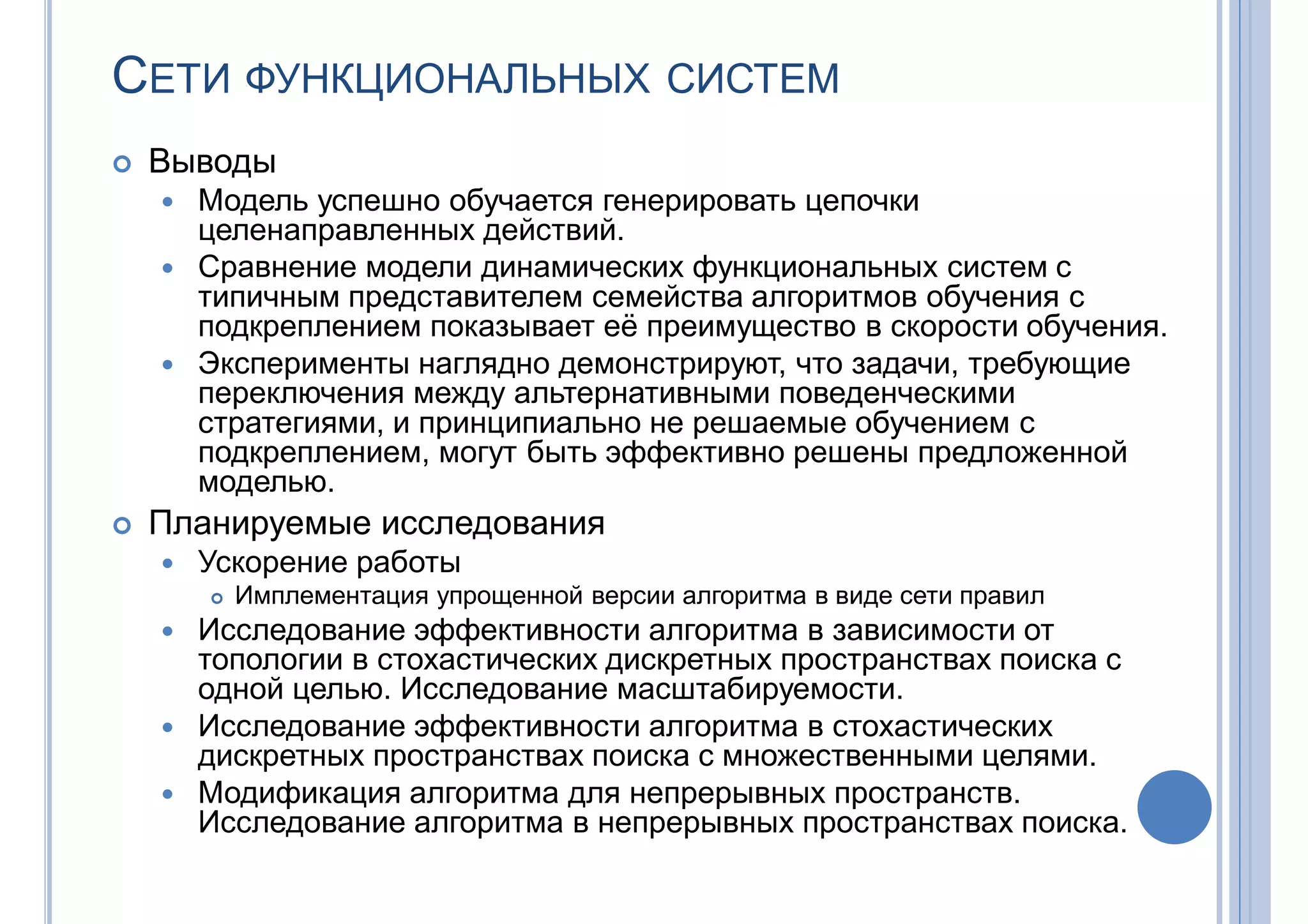 СЕТИ ФУНКЦИОНАЛЬНЫХ СИСТЕМ
 Выводы
 Модель успешно обучается генерировать цепочки
целенаправленных действий.
 Сравнение модели динамических функциональных систем с
типичным представителем семейства алгоритмов обучения с
подкреплением показывает её преимущество в скорости обучения.
 Эксперименты наглядно демонстрируют, что задачи, требующие
переключения между альтернативными поведенческими
стратегиями, и принципиально не решаемые обучением с
подкреплением, могут быть эффективно решены предложенной
моделью.
 Планируемые исследования
 Ускорение работы
 Имплементация упрощенной версии алгоритма в виде сети правил
 Исследование эффективности алгоритма в зависимости от
топологии в стохастических дискретных пространствах поиска с
одной целью. Исследование масштабируемости.
 Исследование эффективности алгоритма в стохастических
дискретных пространствах поиска с множественными целями.
 Модификация алгоритма для непрерывных пространств.
Исследование алгоритма в непрерывных пространствах поиска.
 