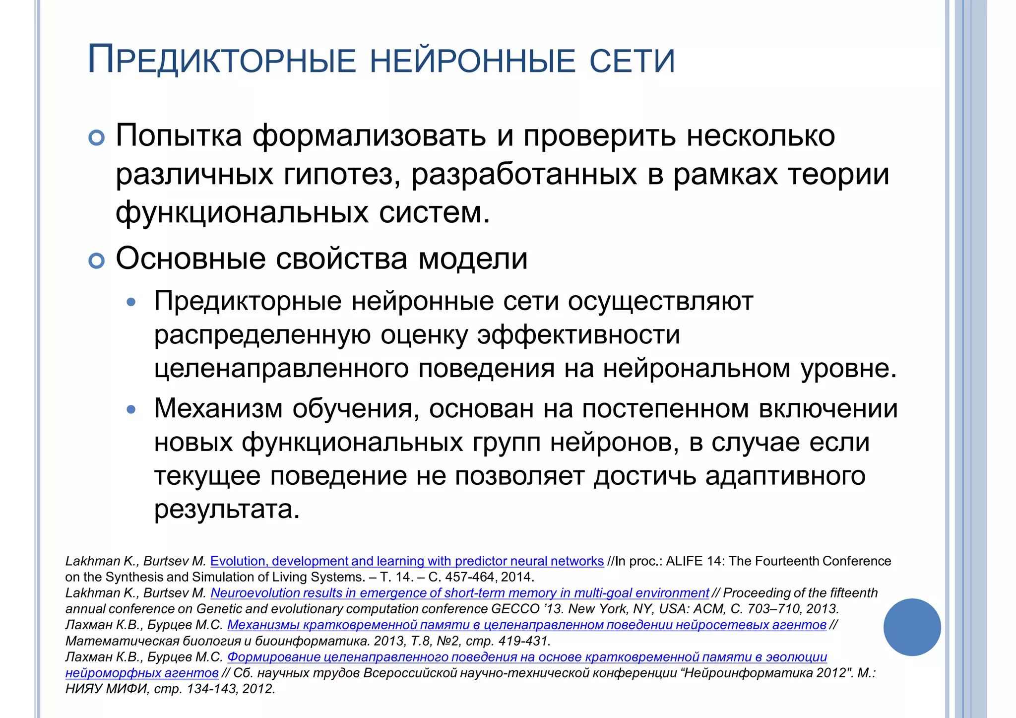 ПРЕДИКТОРНЫЕ НЕЙРОННЫЕ СЕТИ
 Попытка формализовать и проверить несколько
различных гипотез, разработанных в рамках теории
функциональных систем.
 Основные свойства модели
 Предикторные нейронные сети осуществляют
распределенную оценку эффективности
целенаправленного поведения на нейрональном уровне.
 Механизм обучения, основан на постепенном включении
новых функциональных групп нейронов, в случае если
текущее поведение не позволяет достичь адаптивного
результата.
Lakhman K., Burtsev M. Evolution, development and learning with predictor neural networks //In proc.: ALIFE 14: The Fourteenth Conference
on the Synthesis and Simulation of Living Systems. – Т. 14. – С. 457-464, 2014.
Lakhman K., Burtsev M. Neuroevolution results in emergence of short-term memory in multi-goal environment // Proceeding of the fifteenth
annual conference on Genetic and evolutionary computation conference GECCO ’13. New York, NY, USA: ACM, С. 703–710, 2013.
Лахман К.В., Бурцев М.С. Механизмы кратковременной памяти в целенаправленном поведении нейросетевых агентов //
Математическая биология и биоинформатика. 2013, T.8, №2, стр. 419-431.
Лахман К.В., Бурцев М.С. Формирование целенаправленного поведения на основе кратковременной памяти в эволюции
нейроморфных агентов // Сб. научных трудов Всероссийской научно-технической конференции “Нейроинформатика 2012″. М.:
НИЯУ МИФИ, стр. 134-143, 2012.
 