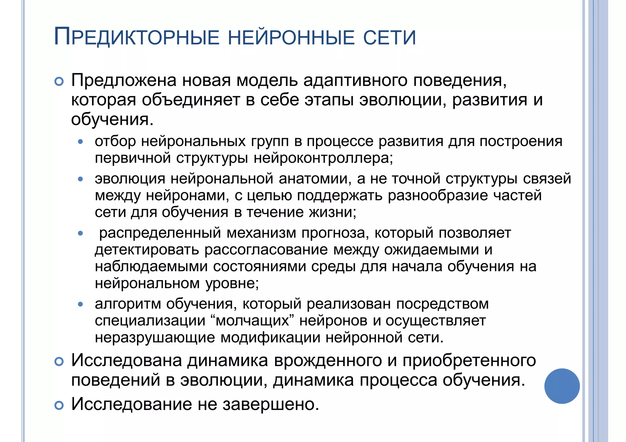 ПРЕДИКТОРНЫЕ НЕЙРОННЫЕ СЕТИ
 Предложена новая модель адаптивного поведения,
которая объединяет в себе этапы эволюции, развития и
обучения.
 отбор нейрональных групп в процессе развития для построения
первичной структуры нейроконтроллера;
 эволюция нейрональной анатомии, а не точной структуры связей
между нейронами, с целью поддержать разнообразие частей
сети для обучения в течение жизни;
 распределенный механизм прогноза, который позволяет
детектировать рассогласование между ожидаемыми и
наблюдаемыми состояниями среды для начала обучения на
нейрональном уровне;
 алгоритм обучения, который реализован посредством
специализации “молчащих” нейронов и осуществляет
неразрушающие модификации нейронной сети.
 Исследована динамика врожденного и приобретенного
поведений в эволюции, динамика процесса обучения.
 Исследование не завершено.
 
