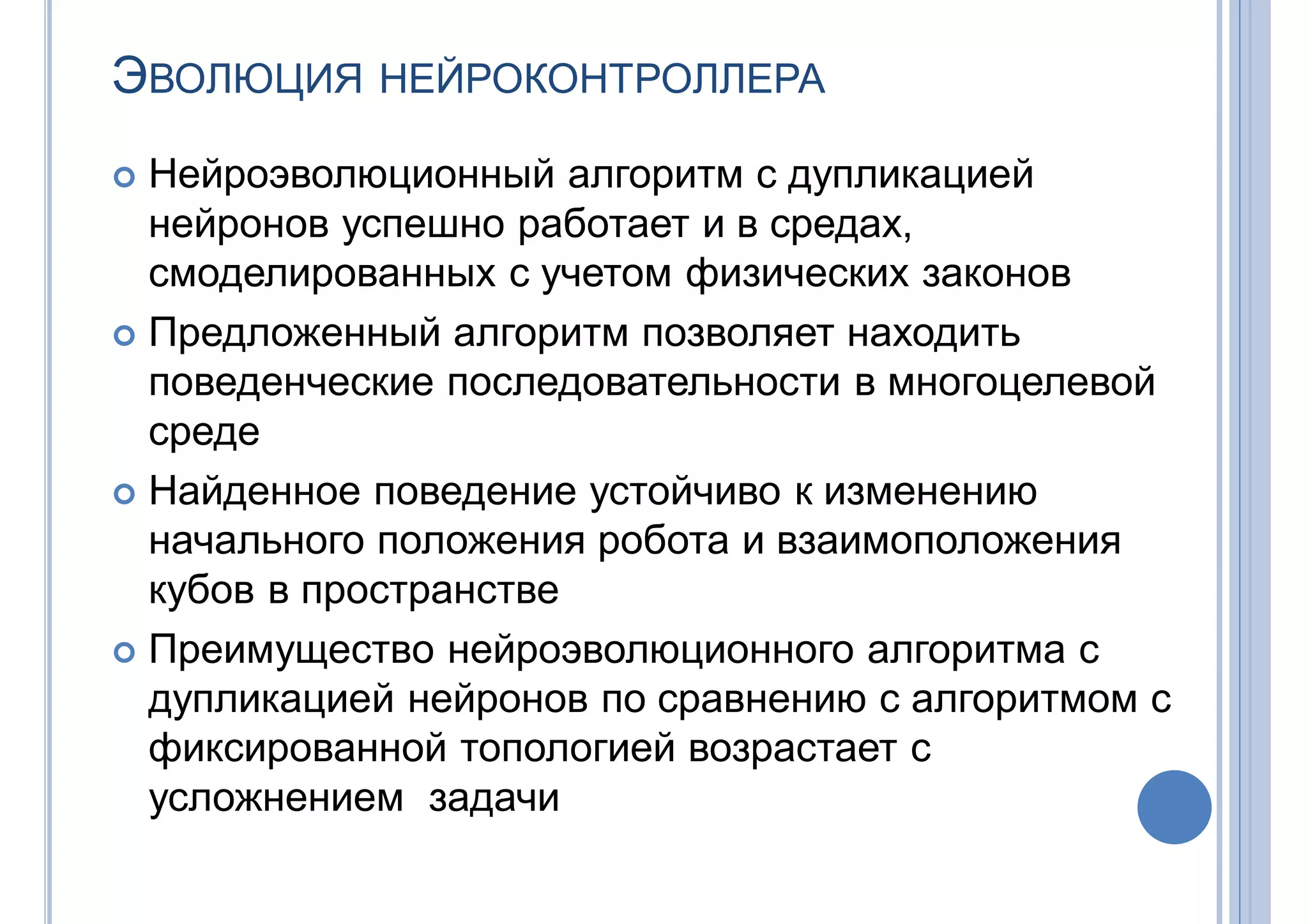 ЭВОЛЮЦИЯ НЕЙРОКОНТРОЛЛЕРА
 Нейроэволюционный алгоритм с дупликацией
нейронов успешно работает и в средах,
смоделированных с учетом физических законов
 Предложенный алгоритм позволяет находить
поведенческие последовательности в многоцелевой
среде
 Найденное поведение устойчиво к изменению
начального положения робота и взаимоположения
кубов в пространстве
 Преимущество нейроэволюционного алгоритма с
дупликацией нейронов по сравнению с алгоритмом с
фиксированной топологией возрастает с
усложнением задачи
 