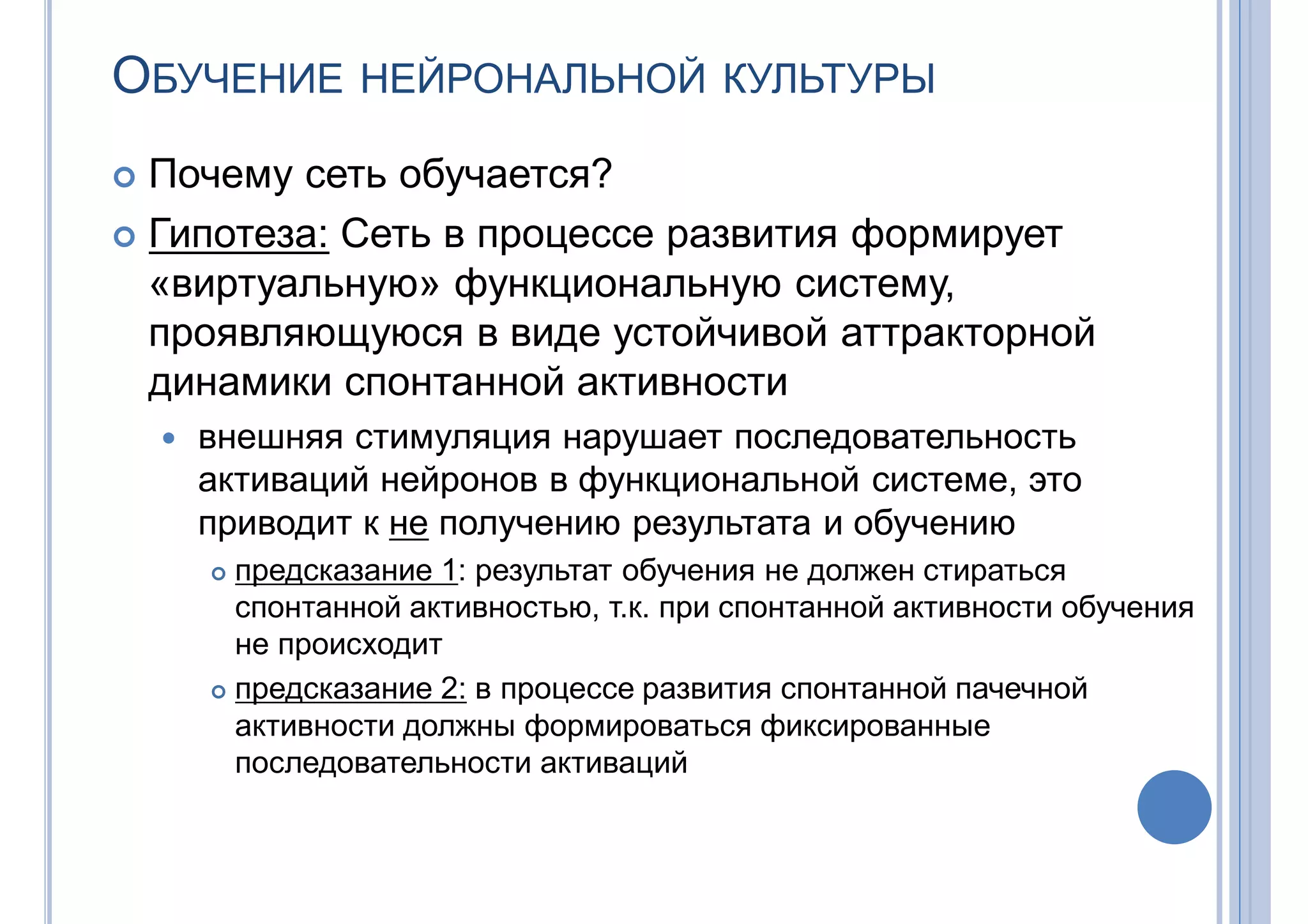 ОБУЧЕНИЕ НЕЙРОНАЛЬНОЙ КУЛЬТУРЫ
 Почему сеть обучается?
 Гипотеза: Сеть в процессе развития формирует
«виртуальную» функциональную систему,
проявляющуюся в виде устойчивой аттракторной
динамики спонтанной активности
 внешняя стимуляция нарушает последовательность
активаций нейронов в функциональной системе, это
приводит к не получению результата и обучению
 предсказание 1: результат обучения не должен стираться
спонтанной активностью, т.к. при спонтанной активности обучения
не происходит
 предсказание 2: в процессе развития спонтанной пачечной
активности должны формироваться фиксированные
последовательности активаций
 