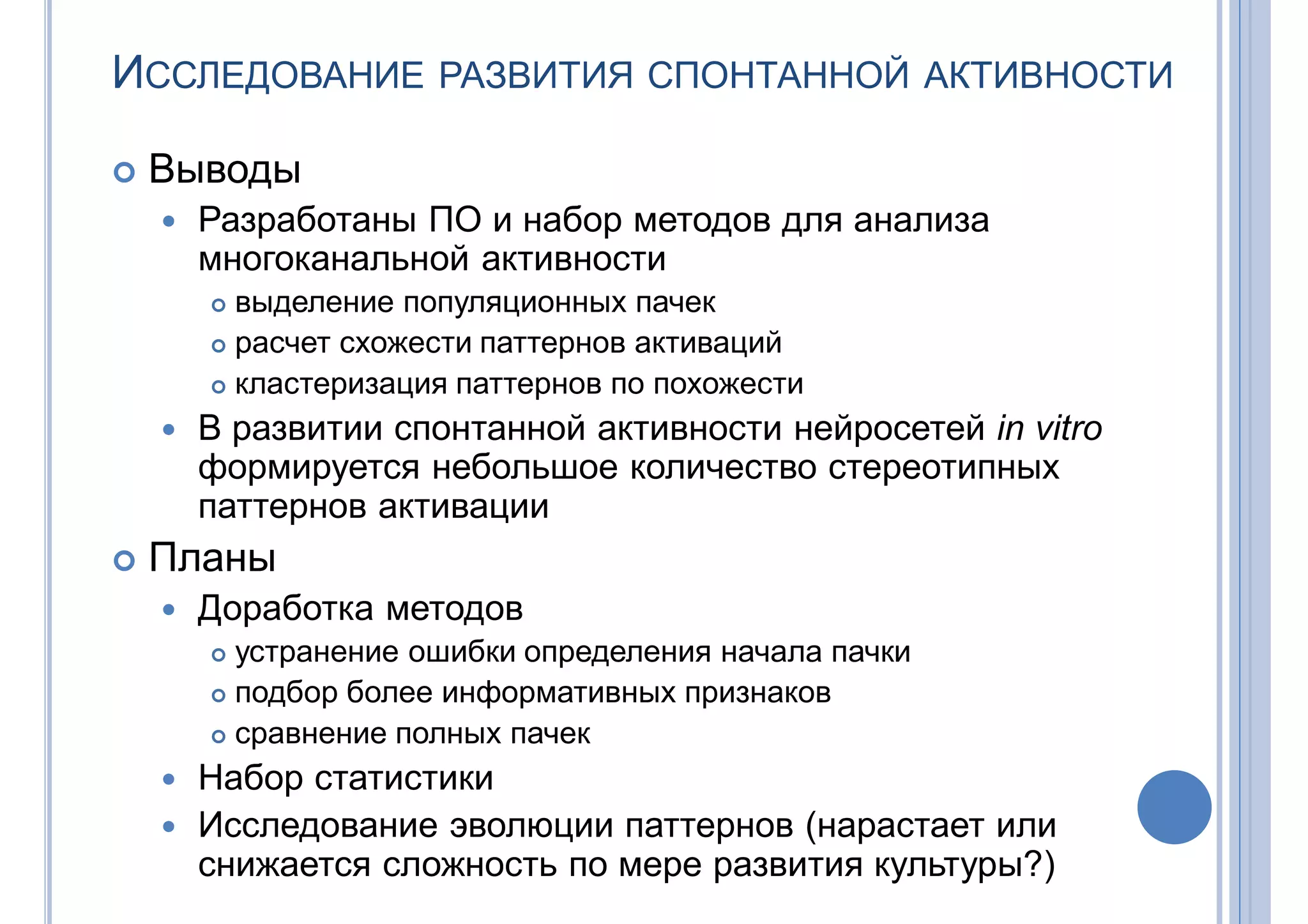 ИССЛЕДОВАНИЕ РАЗВИТИЯ СПОНТАННОЙ АКТИВНОСТИ
 Выводы
 Разработаны ПО и набор методов для анализа
многоканальной активности
 выделение популяционных пачек
 расчет схожести паттернов активаций
 кластеризация паттернов по похожести
 В развитии спонтанной активности нейросетей in vitro
формируется небольшое количество стереотипных
паттернов активации
 Планы
 Доработка методов
 устранение ошибки определения начала пачки
 подбор более информативных признаков
 сравнение полных пачек
 Набор статистики
 Исследование эволюции паттернов (нарастает или
снижается сложность по мере развития культуры?)
 