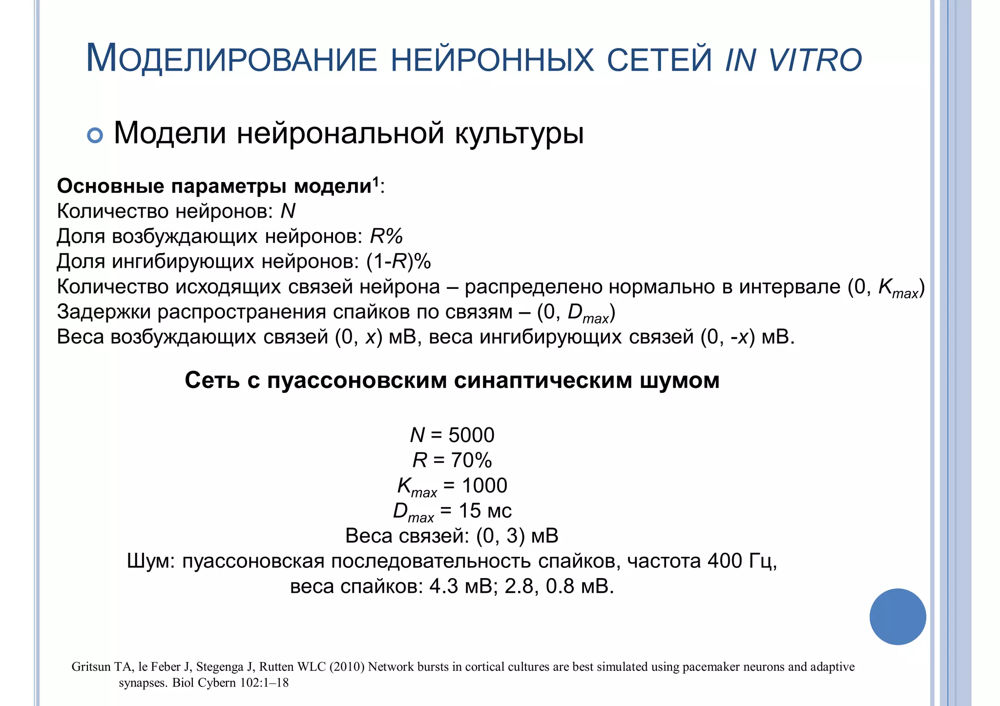 МОДЕЛИРОВАНИЕ НЕЙРОННЫХ СЕТЕЙ IN VITRO
 Модели нейрональной культуры
Основные параметры модели1:
Количество нейронов: N
Доля возбуждающих нейронов: R%
Доля ингибирующих нейронов: (1-R)%
Количество исходящих связей нейрона – распределено нормально в интервале (0, Kmax)
Задержки распространения спайков по связям – (0, Dmax)
Веса возбуждающих связей (0, x) мВ, веса ингибирующих связей (0, -x) мВ.
Сеть с пуассоновским синаптическим шумом
N = 5000
R = 70%
Kmax = 1000
Dmax = 15 мс
Веса связей: (0, 3) мВ
Шум: пуассоновская последовательность спайков, частота 400 Гц,
веса спайков: 4.3 мВ; 2.8, 0.8 мВ.
Gritsun TA, le Feber J, Stegenga J, Rutten WLC (2010) Network bursts in cortical cultures are best simulated using pacemaker neurons and adaptive
synapses. Biol Cybern 102:1–18
 