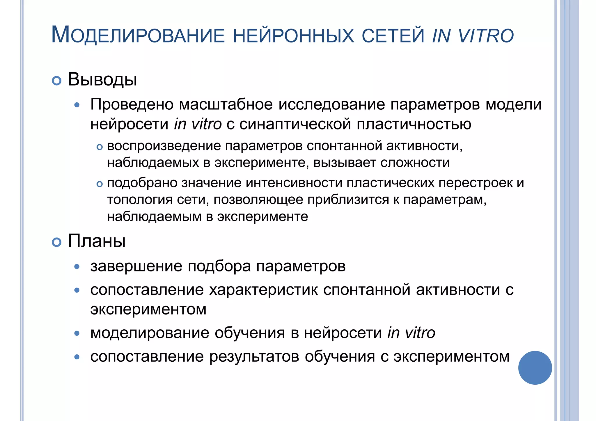 МОДЕЛИРОВАНИЕ НЕЙРОННЫХ СЕТЕЙ IN VITRO
 Выводы
 Проведено масштабное исследование параметров модели
нейросети in vitro с синаптической пластичностью
 воспроизведение параметров спонтанной активности,
наблюдаемых в эксперименте, вызывает сложности
 подобрано значение интенсивности пластических перестроек и
топология сети, позволяющее приблизится к параметрам,
наблюдаемым в эксперименте
 Планы
 завершение подбора параметров
 сопоставление характеристик спонтанной активности с
экспериментом
 моделирование обучения в нейросети in vitro
 сопоставление результатов обучения с экспериментом
 