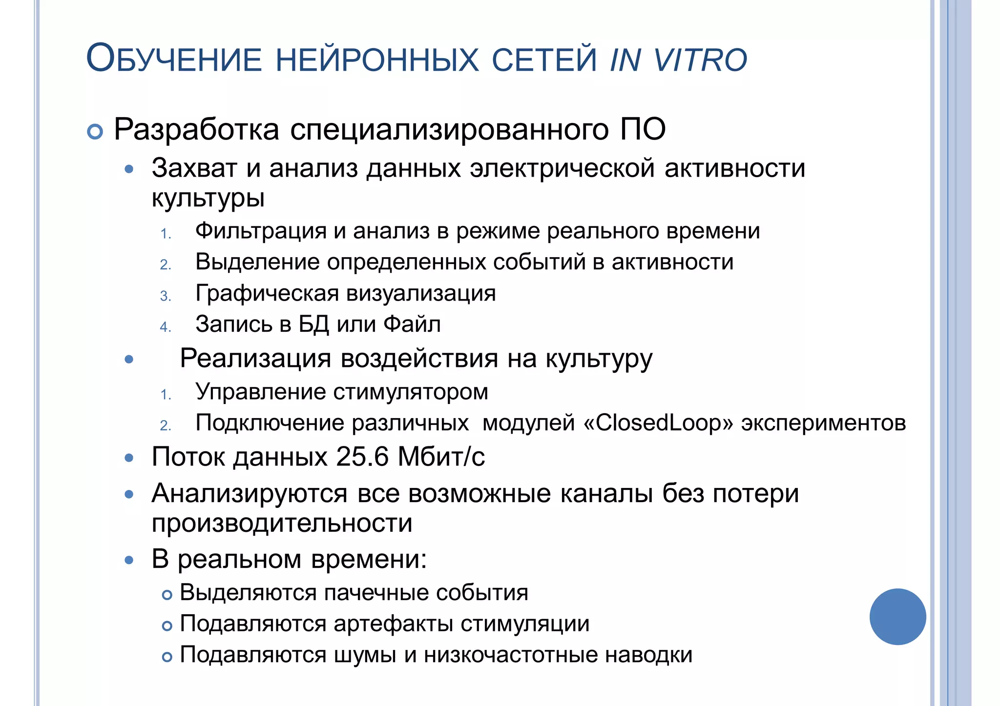 ОБУЧЕНИЕ НЕЙРОННЫХ СЕТЕЙ IN VITRO
 Разработка специализированного ПО
 Захват и анализ данных электрической активности
культуры
1. Фильтрация и анализ в режиме реального времени
2. Выделение определенных событий в активности
3. Графическая визуализация
4. Запись в БД или Файл
 Реализация воздействия на культуру
1. Управление стимулятором
2. Подключение различных модулей «ClosedLoop» экспериментов
 Поток данных 25.6 Мбит/с
 Анализируются все возможные каналы без потери
производительности
 В реальном времени:
 Выделяются пачечные события
 Подавляются артефакты стимуляции
 Подавляются шумы и низкочастотные наводки
 