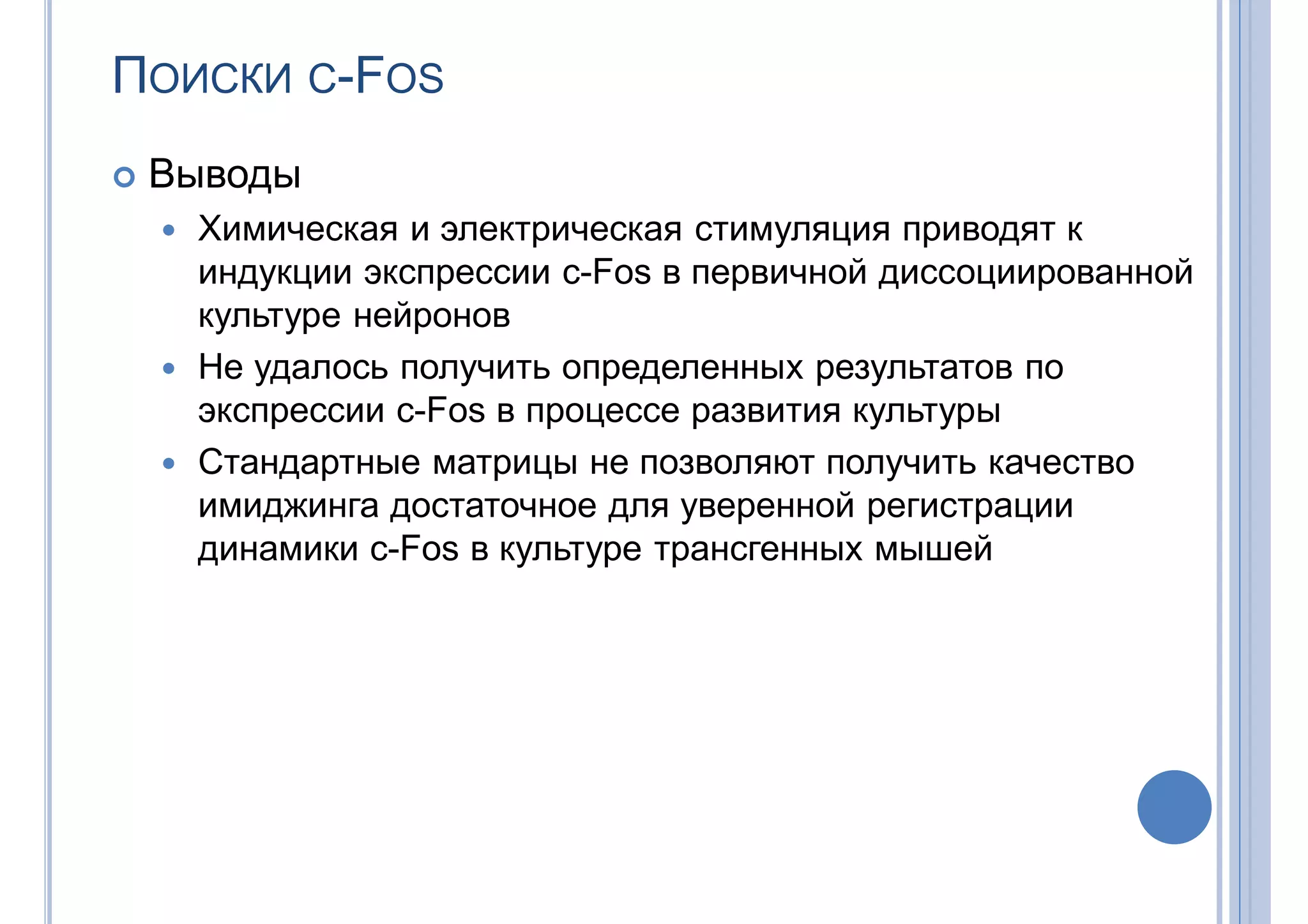 ПОИСКИ С-FOS
 Выводы
 Химическая и электрическая стимуляция приводят к
индукции экспрессии c-Fos в первичной диссоциированной
культуре нейронов
 Не удалось получить определенных результатов по
экспрессии c-Fos в процессе развития культуры
 Стандартные матрицы не позволяют получить качество
имиджинга достаточное для уверенной регистрации
динамики c-Fos в культуре трансгенных мышей
 