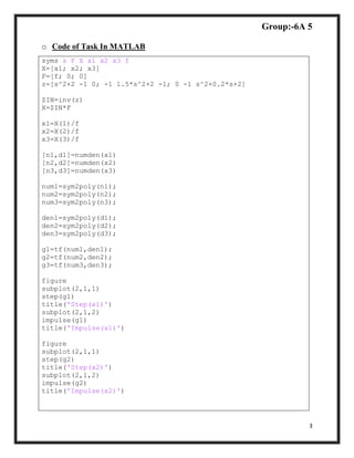 Group:-6A 5
3
o Code of Task In MATLAB
syms s F X x1 x2 x3 f
X=[x1; x2; x3]
F=[f; 0; 0]
z=[s^2+2 -1 0; -1 1.5*s^2+2 -1; 0 -1 s^2+0.2*s+2]
ZIN=inv(z)
X=ZIN*F
x1=X(1)/f
x2=X(2)/f
x3=X(3)/f
[n1,d1]=numden(x1)
[n2,d2]=numden(x2)
[n3,d3]=numden(x3)
num1=sym2poly(n1);
num2=sym2poly(n2);
num3=sym2poly(n3);
den1=sym2poly(d1);
den2=sym2poly(d2);
den3=sym2poly(d3);
g1=tf(num1,den1);
g2=tf(num2,den2);
g3=tf(num3,den3);
figure
subplot(2,1,1)
step(g1)
title('Step(x1)')
subplot(2,1,2)
impulse(g1)
title('Impulse(x1)')
figure
subplot(2,1,1)
step(g2)
title('Step(x2)')
subplot(2,1,2)
impulse(g2)
title('Impulse(x2)')
 