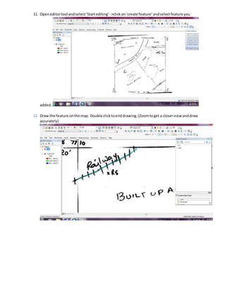 11. Openeditortool andselect‘Startediting’ ->clickon‘create feature’ andselectfeature you
added.
12. Draw the feature onthe map. Double clicktoenddrawing.(Zoomtoget a closerview anddraw
accurately)
 