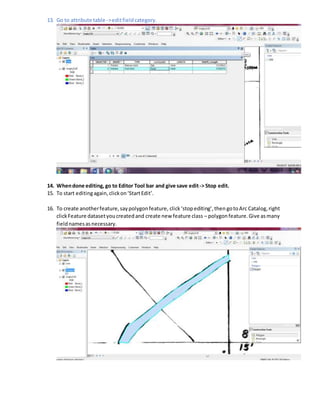 13. Go to attribute table ->editfieldcategory.
14. Whendone editing, go to Editor Tool bar and give save edit-> Stop edit.
15. To start editingagain,clickon‘StartEdit’.
16. To create anotherfeature,saypolygonfeature, click‘stopediting’,then gotoArc Catalog,right
clickFeature datasetyoucreatedand create new feature class – polygonfeature.Give asmany
fieldnamesasnecessary.
 