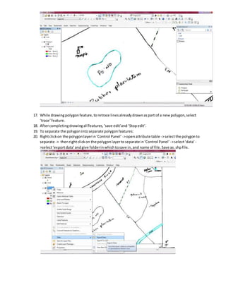 17. While drawingpolygonfeature,toretrace linesalreadydrawnaspart of a new polygon,select
‘trace’feature.
18. Aftercompletingdrawingall features,‘save edit’and‘Stopedit’.
19. To separate the polygonintoseparate polygonfeatures:
20. Rightclickon the polygonlayerin‘Control Panel’ ->openattribute table ->selectthe polygon to
separate -> thenrightclickon the polygonlayertoseparate in‘Control Panel’ ->select‘data’ -
>select‘exportdata’andgive folderinwhichtosave in,and name of file.Save as.shpfile.
 