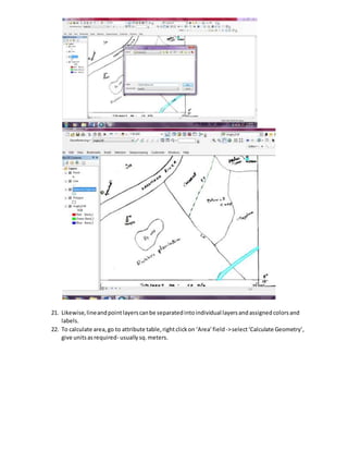 21. Likewise,lineandpointlayerscanbe separatedintoindividual layersandassignedcolorsand
labels.
22. To calculate area,go to attribute table,rightclickon ‘Area’field->select‘Calculate Geometry’,
give unitsasrequired- usuallysq.meters.
 