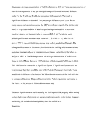 Discussion: Average concentration of NaOH solution was 4.35 M. There are many sources of
error in this experiment as we got some percentage differences in the two different
trials. For the Trial 1 and Trial 2, the percentage difference is 3.7 % which is
significant difference to be noted. This percentage difference could occur due to
many reasons such as not measuring the KHP properly as we got 0.42 g for first trial
and 0.4139 g for second trial of KHP for performing titration but it is more than
required value as per literature value is concerned (0.40 g). The almost same
percentagedifference occurs for next two trials (1.9 % and 2.5 %). The KHP is
always 99.9 % pure, so the titration should give perfect results (Lab Manual). The
other possible errors was due to the disturbance on the shelf by other students where
analytical balance is placed in balance room, as it cause variability in the values in
weight of KHP. In Part B of experiment, the average concentration of sulfuric was
found to be 1.2 M and there was 100 % titration of both reagent (NaOH and H2SO4).
This 100 % results comes due to significant figures, if significant figures would not
be concerned then there would be error of 1.0 % to 2.0 % in every two trials. There
was identical difference of volume of NaOH used to titrate the acid for each trial due
to some possible errors. The possible errors in this Part of experiment were same as
for Part A, as the process is followed in the same way.

The most significant error could occur by not shaking the flask properly while adding
sodium hydroxide solution and not recognizing the pink color on the instant it appears
and adding the NaOH solution vigorously into the sulfuric acid.
Questions:

 
