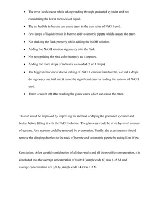 The error could occur while taking reading through graduated cylinder and not
considering the lower meniscus of liquid.
The air bubble in burette can cause error in the true value of NaOH used.
Few drops of liquid remain in burette and volumetric pipette which causes the error.
Not shaking the flask properly while adding the NaOH solution.
Adding the NaOH solution vigorously into the flask.
Not recognizing the pink color instantly as it appears.
Adding the more drops of indicator as needed (2 or 3 drops).
The biggest error occur due to leaking of NaOH solution form burette, we lost 4 drops
during every one trial and it cause the significant error in reading the volume of NaOH
used.
There is water left after washing the glass wares which can cause the error.

This lab could be improved by improving the method of drying the graduated cylinder and
beaker before filling it with the NaOH solution. The glassware could be dried by small amount
of acetone. Any acetone could be removed by evaporation. Finally, the experimenter should
remove the clinging droplets to the neck of burette and volumetric pipette by using Kim Wipe.

Conclusion: After careful consideration of all the results and all the possible concentration, it is
concluded that the average concentration of NaOH (sample code O) was 4.35 M and
average concentration of H2SO4 (sample code 34) was 1.2 M.

 