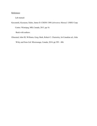 References:
Lab manual:
Koczanski, Krystyna; Xidos, James D. CHEM 1300 Laboratory Manual; UMSU Copy
Centre: Winnipeg, MB, Canada, 2013, pp 16.
Book with authors:
Olmested, John III; Williams, Gerg; Burk, Robert C. Chemsitry, Ist Canadian ed.; John
Wiley and Sons Ltd: Mississauga, Canada, 2010, pp 399 – 406.

 