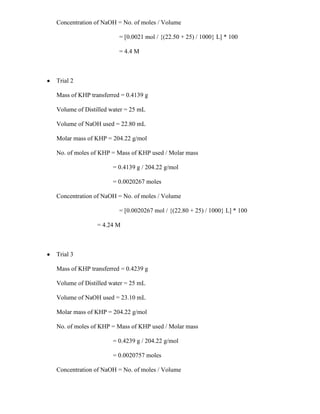 Concentration of NaOH = No. of moles / Volume
= [0.0021 mol / {(22.50 + 25) / 1000} L] * 100
= 4.4 M

Trial 2
Mass of KHP transferred = 0.4139 g
Volume of Distilled water = 25 mL
Volume of NaOH used = 22.80 mL
Molar mass of KHP = 204.22 g/mol
No. of moles of KHP = Mass of KHP used / Molar mass
= 0.4139 g / 204.22 g/mol
= 0.0020267 moles
Concentration of NaOH = No. of moles / Volume
= [0.0020267 mol / {(22.80 + 25) / 1000} L] * 100
= 4.24 M

Trial 3
Mass of KHP transferred = 0.4239 g
Volume of Distilled water = 25 mL
Volume of NaOH used = 23.10 mL
Molar mass of KHP = 204.22 g/mol
No. of moles of KHP = Mass of KHP used / Molar mass
= 0.4239 g / 204.22 g/mol
= 0.0020757 moles
Concentration of NaOH = No. of moles / Volume

 