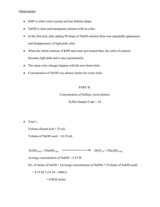 Observations:
KHP is white color crystals and has definite shape.
NaOH is clear and transparent solution with no color.
In the first trial, after adding 90 drops of NaOH solution there was repeatedly appearance
and disappearance of light pink color.
When the whole solution of KHP and water get titrated then, the color of solution
becomes light pink and it stays permanently.
The same color changes happen with the next three trials.
Concentration of NaOH was almost similar for every trials.

PART B:
Concentration of Sulfuric Acid solution
H2SO4 Sample Code = 34

Trial 1:
Volume diluted acid = 25 mL
Volume of NaOH used = 14.39 mL

H2SO4 (aq) + 2NaOH (aq)

2H2O (l) + 2Na2SO4 (aq)

Average concentration of NaOH = 4.35 M
No. of moles of NaOH = (Average concentration of NaOH) * (Volume of NaOH used)
= 4.35 M * (14.39 / 1000) L
= 0.0626 moles

 