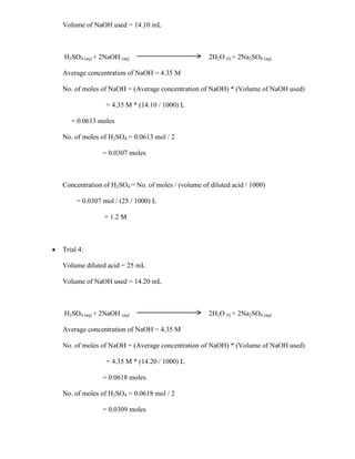 Volume of NaOH used = 14.10 mL

H2SO4 (aq) + 2NaOH (aq)

2H2O (l) + 2Na2SO4 (aq)

Average concentration of NaOH = 4.35 M
No. of moles of NaOH = (Average concentration of NaOH) * (Volume of NaOH used)
= 4.35 M * (14.10 / 1000) L
= 0.0613 moles
No. of moles of H2SO4 = 0.0613 mol / 2
= 0.0307 moles

Concentration of H2SO4 = No. of moles / (volume of diluted acid / 1000)
= 0.0307 mol / (25 / 1000) L
= 1.2 M

Trial 4:
Volume diluted acid = 25 mL
Volume of NaOH used = 14.20 mL

H2SO4 (aq) + 2NaOH (aq)

2H2O (l) + 2Na2SO4 (aq)

Average concentration of NaOH = 4.35 M
No. of moles of NaOH = (Average concentration of NaOH) * (Volume of NaOH used)
= 4.35 M * (14.20 / 1000) L
= 0.0618 moles
No. of moles of H2SO4 = 0.0618 mol / 2
= 0.0309 moles

 