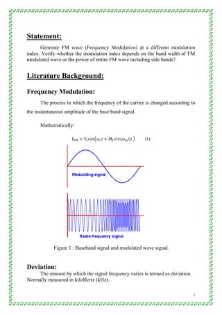 1
Statement:
Generate FM wave (Frequency Modulation) at a different modulation
index. Verify whether the modulation index depends on the band width of FM
modulated wave or the power of entire FM wave including side bands?
Literature Background:
Frequency Modulation:
The process in which the frequency of the carrier is changed according to
the instantaneous amplitude of the base band signal.
Mathematically:
( ) (1)
Figure 1 : Baseband signal and modulated wave signal.
Deviation:
The amount by which the signal frequency varies is termed as daviation.
Normally measured in kiloHertz (kHz).
 