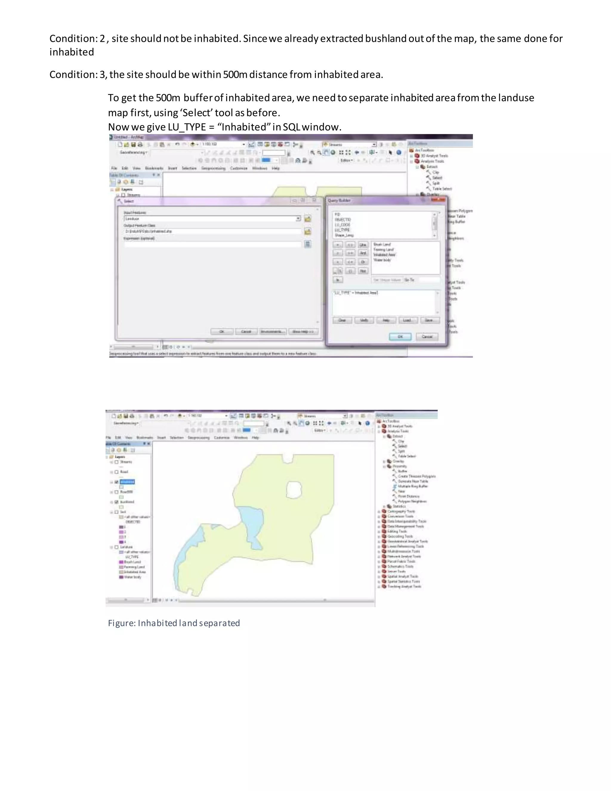 Condition:2, site shouldnotbe inhabited.Sincewe alreadyextractedbushlandoutof the map, the same done for
inhabited
Condition:3,the site shouldbe within500mdistance from inhabitedarea.
To get the 500m bufferof inhabitedarea,we needtoseparate inhabitedareafromthe landuse
map first,using‘Select’tool asbefore.
Nowwe give LU_TYPE = “Inhabited”inSQLwindow.
Figure: Inhabited land separated
 