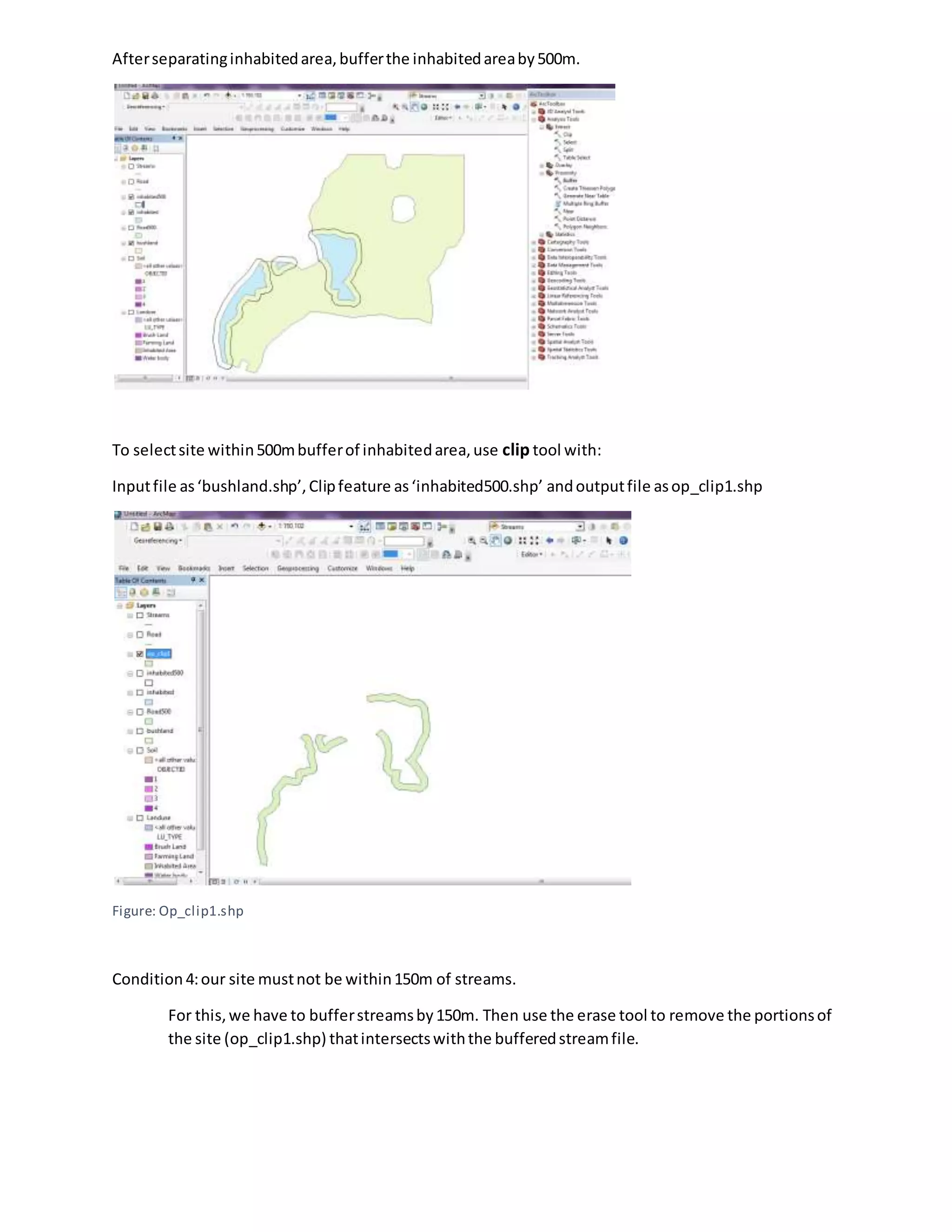 Afterseparatinginhabitedarea,bufferthe inhabitedareaby500m.
To selectsite within500mbufferof inhabitedarea,use clip tool with:
Inputfile as‘bushland.shp’,Clipfeature as‘inhabited500.shp’ andoutputfile asop_clip1.shp
Figure: Op_clip1.shp
Condition 4:our site mustnot be within150m of streams.
For this,we have to bufferstreamsby150m. Then use the erase tool to remove the portionsof
the site (op_clip1.shp) thatintersectswiththe bufferedstreamfile.
 