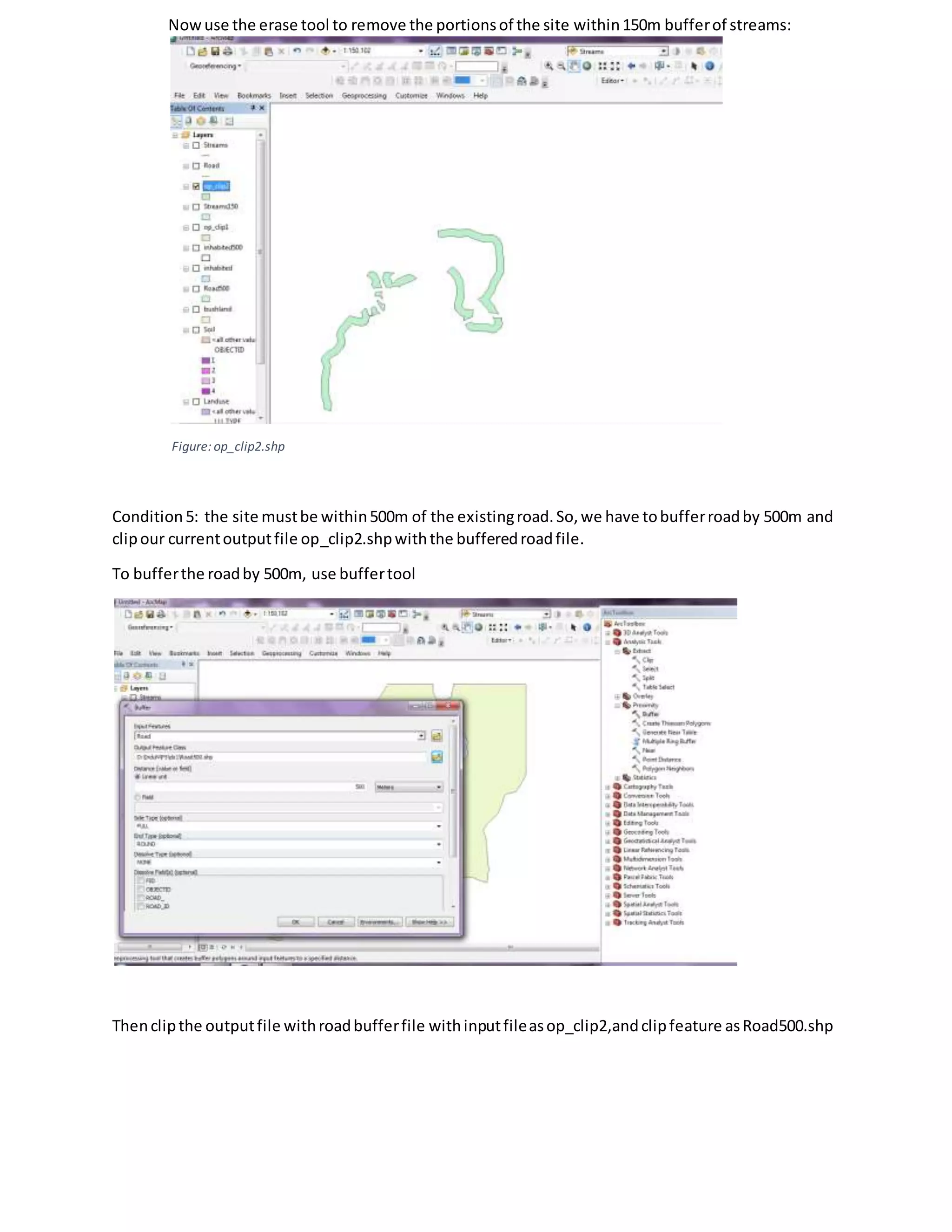 Nowuse the erase tool to remove the portionsof the site within150m bufferof streams:
Figure:op_clip2.shp
Condition 5: the site mustbe within500m of the existingroad.So,we have tobufferroadby 500m and
clipour currentoutputfile op_clip2.shpwiththe bufferedroadfile.
To bufferthe roadby 500m, use buffertool
Thenclipthe outputfile withroadbufferfile withinputfileasop_clip2,andclipfeature asRoad500.shp
 
