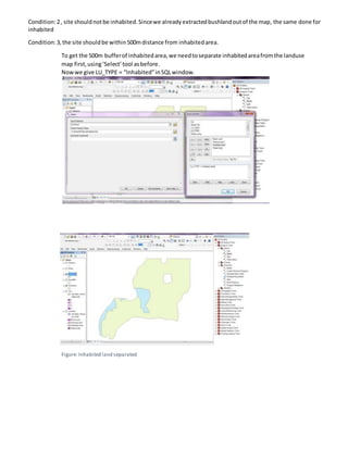 Condition:2, site shouldnotbe inhabited.Sincewe alreadyextractedbushlandoutof the map, the same done for
inhabited
Condition:3,the site shouldbe within500mdistance from inhabitedarea.
To get the 500m bufferof inhabitedarea,we needtoseparate inhabitedareafromthe landuse
map first,using‘Select’tool asbefore.
Nowwe give LU_TYPE = “Inhabited”inSQLwindow.
Figure: Inhabited land separated
 