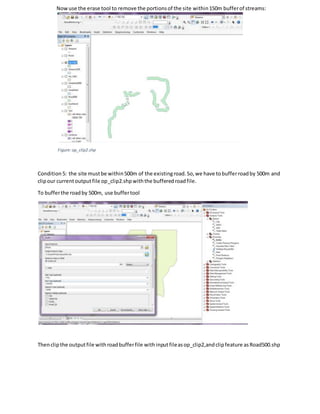 Nowuse the erase tool to remove the portionsof the site within150m bufferof streams:
Figure:op_clip2.shp
Condition 5: the site mustbe within500m of the existingroad.So,we have tobufferroadby 500m and
clipour currentoutputfile op_clip2.shpwiththe bufferedroadfile.
To bufferthe roadby 500m, use buffertool
Thenclipthe outputfile withroadbufferfile withinputfileasop_clip2,andclipfeature asRoad500.shp
 
