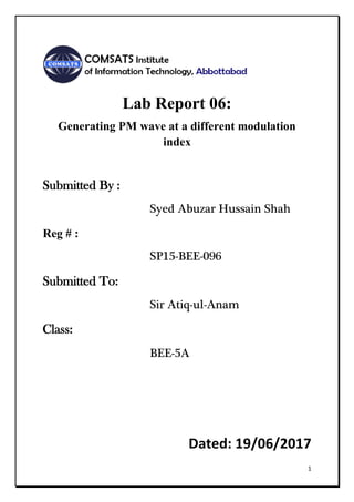 1
Lab Report 06:
Generating PM wave at a different modulation
index
Submitted By :
Syed Abuzar Hussain Shah
Reg # :
SP15-BEE-096
Submitted To:
Sir Atiq-ul-Anam
Class:
BEE-5A
Dated: 19/06/2017
 