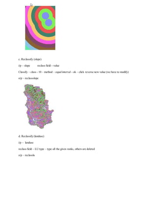 c. Reclassify (slope)
i/p – slope reclass field - value
Classify – class - 10 – method – equal interval - ok – click reverse new value (we have to modify)
o/p – reclassslope
d. Reclassify (landuse)
i/p – landuse
reclass field – LU type – type all the given ranks, others are deleted
o/p – reclasslu
 
