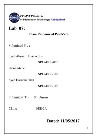 1
Lab 07:
Phase Response of Pole/Zero
Submitted By :
Syed Abuzar Hussain Shah
SP15-BEE-096
Uzair Ahmed
SP15-BEE-106
Syed Hasnain Shah
SP15-BEE-100
Submitted To: Sir Usman
Class: BEE-5A
Dated: 11/05/2017
 