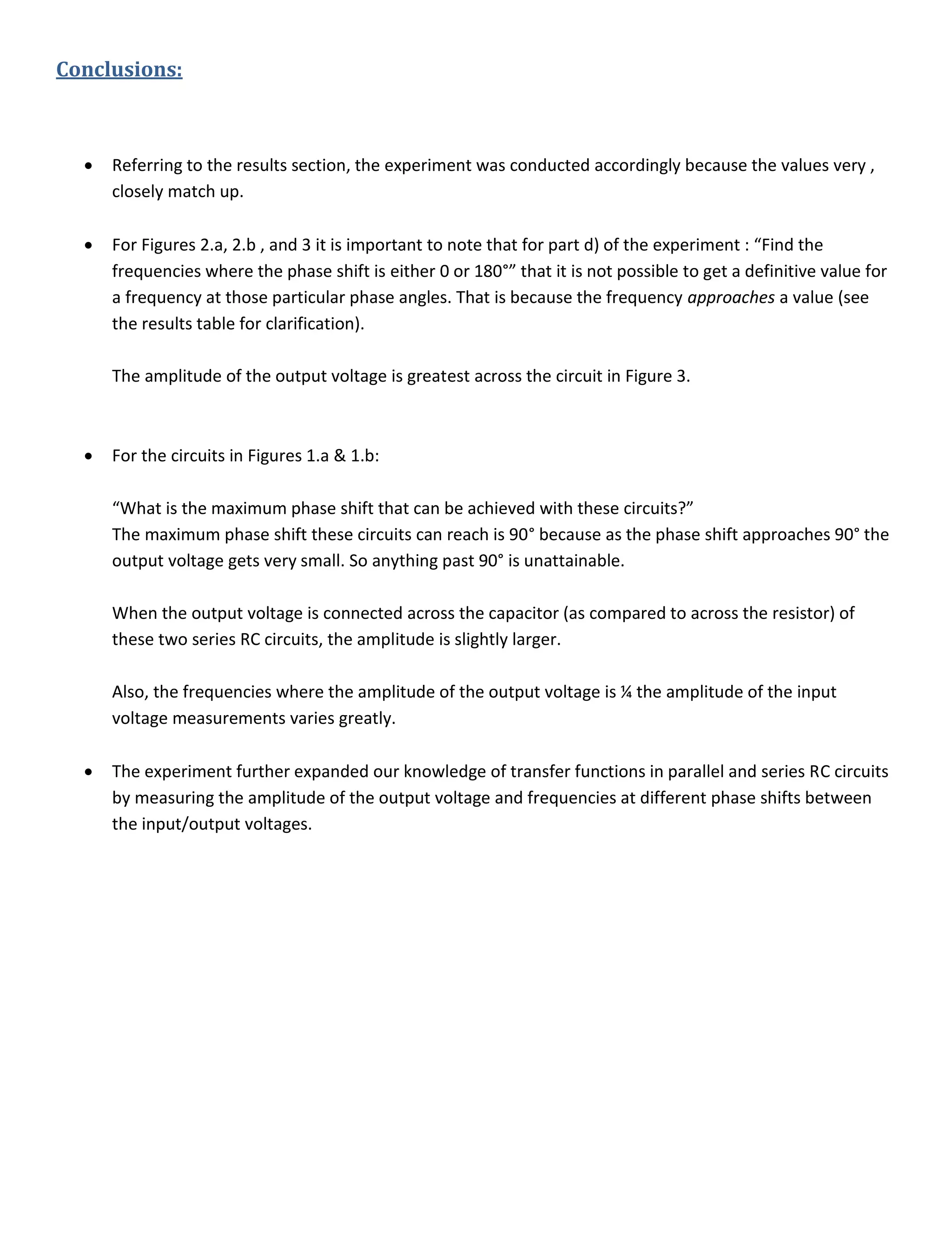 Conclusions:
 Referring to the results section, the experiment was conducted accordingly because the values very ,
closely match up.
 For Figures 2.a, 2.b , and 3 it is important to note that for part d) of the experiment : “Find the
frequencies where the phase shift is either 0 or 180°” that it is not possible to get a definitive value for
a frequency at those particular phase angles. That is because the frequency approaches a value (see
the results table for clarification).
The amplitude of the output voltage is greatest across the circuit in Figure 3.
 For the circuits in Figures 1.a & 1.b:
“What is the maximum phase shift that can be achieved with these circuits?”
The maximum phase shift these circuits can reach is 90° because as the phase shift approaches 90° the
output voltage gets very small. So anything past 90° is unattainable.
When the output voltage is connected across the capacitor (as compared to across the resistor) of
these two series RC circuits, the amplitude is slightly larger.
Also, the frequencies where the amplitude of the output voltage is ¼ the amplitude of the input
voltage measurements varies greatly.
 The experiment further expanded our knowledge of transfer functions in parallel and series RC circuits
by measuring the amplitude of the output voltage and frequencies at different phase shifts between
the input/output voltages.
 