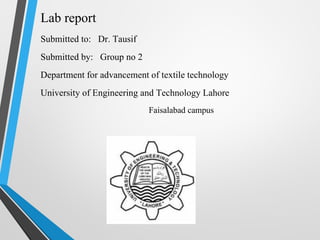Lab report
Submitted to: Dr. Tausif
Submitted by: Group no 2
Department for advancement of textile technology
University of Engineering and Technology Lahore
Faisalabad campus
 